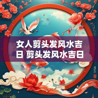 女人剪头发风水吉日 剪头发风水吉日2025