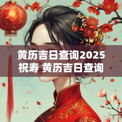 黄历吉日查询2025祝寿 黄历吉日查询2025年