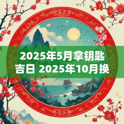2025年5月拿钥匙吉日 2025年10月换锁吉日