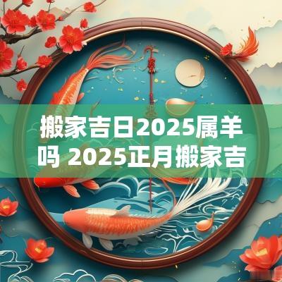 搬家吉日2025属羊吗 2025正月搬家吉日