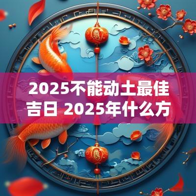 2025不能动土最佳吉日 2025年什么方位不能动土 2025不能动土最佳吉日 2025年什么方位不能动土