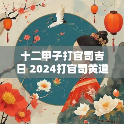 十二甲子打官司吉日 2025打官司黄道吉日