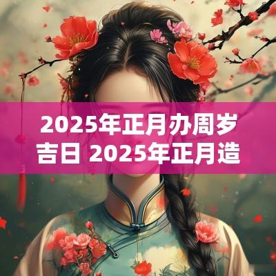 2025年正月办周岁吉日 2025年正月造房吉日