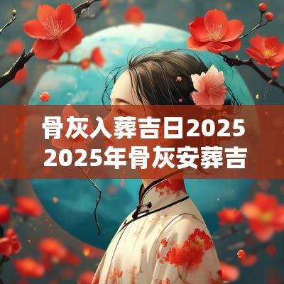 骨灰入葬吉日2025 2025年骨灰安葬吉日查询