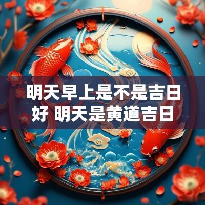 明天早上是不是吉日好 明天是黄道吉日吗宜干什么