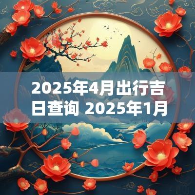 2025年4月出行吉日查询 2025年1月出行迁移吉日