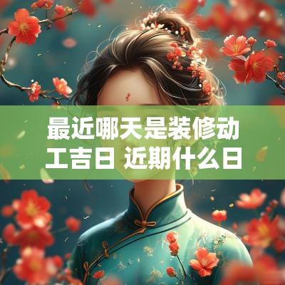 最近哪天是装修动工吉日 近期什么日子适合装修动工