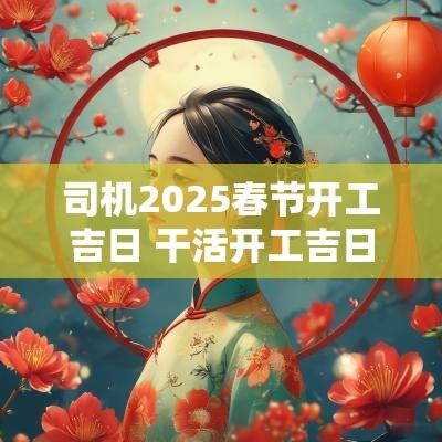 司机2025春节开工吉日 干活开工吉日2025