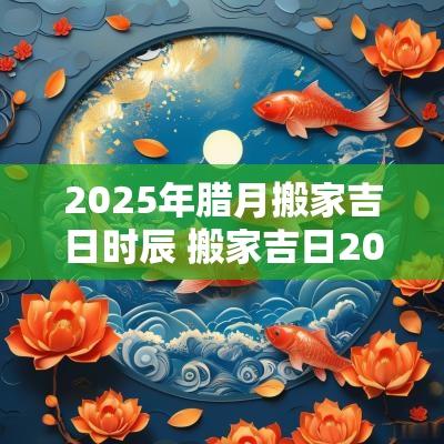2025年腊月搬家吉日时辰 搬家吉日2025年最佳搬家时间