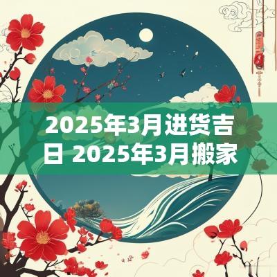 2025年3月进货吉日 2025年3月搬家入宅最好吉日