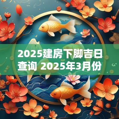 2025建房下脚吉日查询 2025年3月份建房吉日