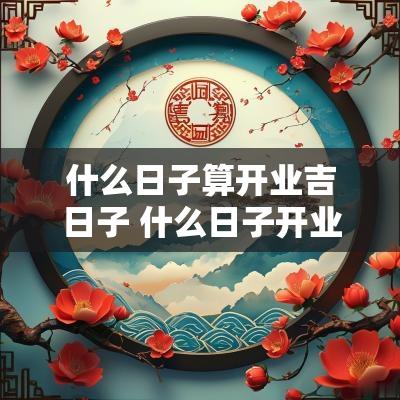 什么日子算开业吉日子 什么日子开业生意好