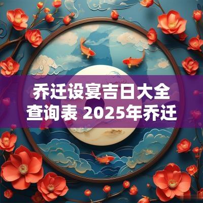 乔迁设宴吉日大全查询表 2025年乔迁吉日查询表