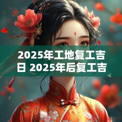 2025年工地复工吉日 2025年后复工吉日