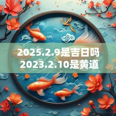 2025.2.9是吉日吗 2025.2.10是黄道吉日吗 2025.2.9是吉日吗 2025.2.10是黄道吉日吗