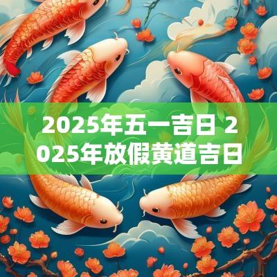 2025年五一吉日 2025年放假黄道吉日