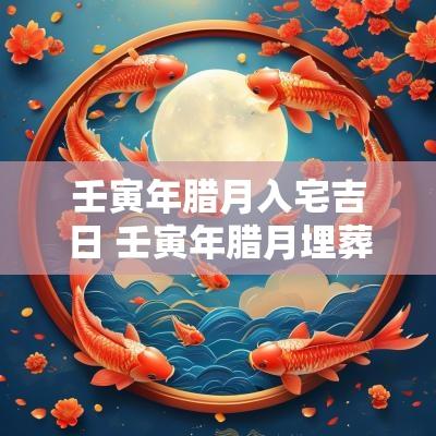 壬寅年腊月入宅吉日 壬寅年腊月埋葬吉日查询 壬寅年腊月入宅吉日 壬寅年腊月埋葬吉日查询