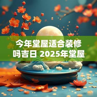 今年堂屋适合装修吗吉日 2025年堂屋安神龛吉日