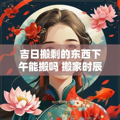 吉日搬剩的东西下午能搬吗 搬家时辰可以是下午吗