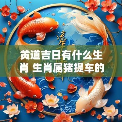 黄道吉日有什么生肖 生肖属猪提车的黄道吉日