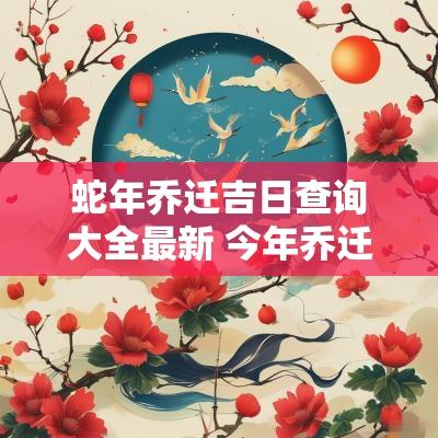 蛇年乔迁吉日查询大全最新 今年乔迁黄道吉日查询