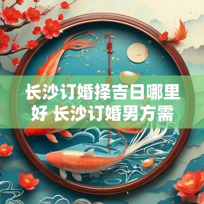 长沙订婚择吉日哪里好 长沙订婚男方需要准备什么