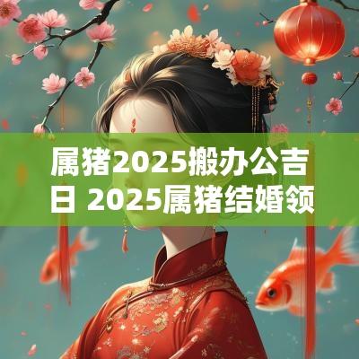 属猪2025搬办公吉日 2025属猪结婚领证吉日