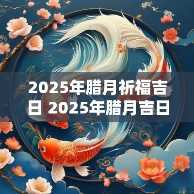2025年腊月祈福吉日 2025年腊月吉日查询