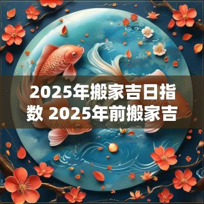 2025年搬家吉日指数 2025年前搬家吉日6-12月