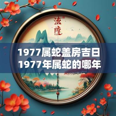 1977属蛇盖房吉日 1977年属蛇的哪年会盖房