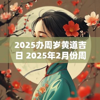 2025办周岁黄道吉日 2025年2月份周岁黄道吉日有哪几天