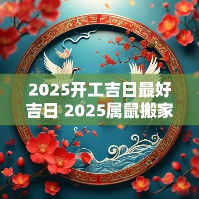 2025开工吉日最好吉日 2025属鼠搬家吉日最好吉日