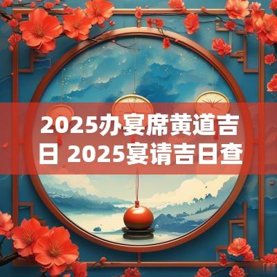 2025办宴席黄道吉日 2025宴请吉日查询