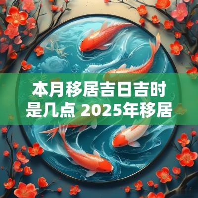 本月移居吉日吉时是几点 2025年移居吉日吉时
