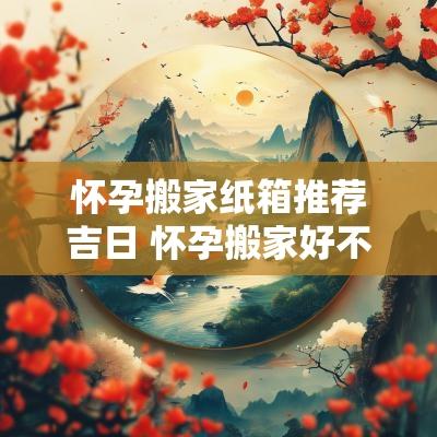 怀孕搬家纸箱推荐吉日 怀孕搬家好不好