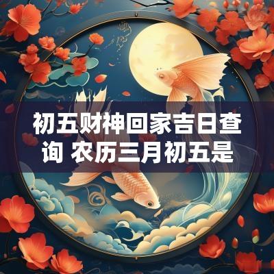 初五财神回家吉日查询 农历三月初五是回家吉日吗