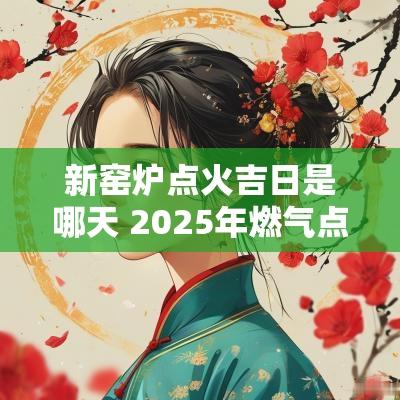 新窑炉点火吉日是哪天 2025年燃气点火吉日