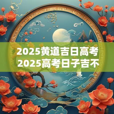 2025黄道吉日高考 2025高考日子吉不吉利