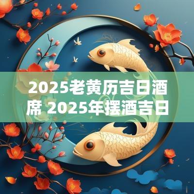 2025老黄历吉日酒席 2025年摆酒吉日黄历