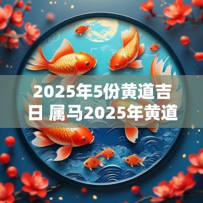 2025年5份黄道吉日 属马2025年黄道吉日