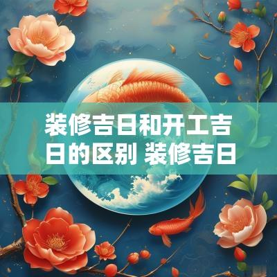 装修吉日和开工吉日的区别 装修吉日2025年装修开工吉日大全