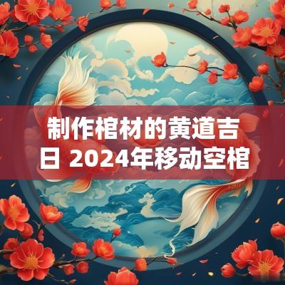 制作棺材的黄道吉日 2025年移动空棺材黄道吉日