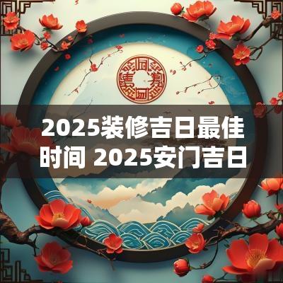 2025装修吉日最佳时间 2025安门吉日吉时查询