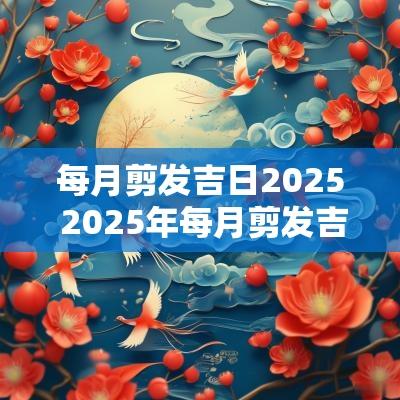 每月剪发吉日2025 2025年每月剪发吉日