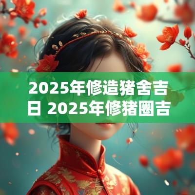 2025年修造猪舍吉日 2025年修猪圈吉日查询