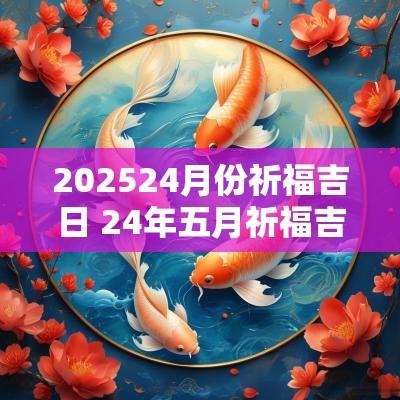 202524月份祈福吉日 24年五月祈福吉日