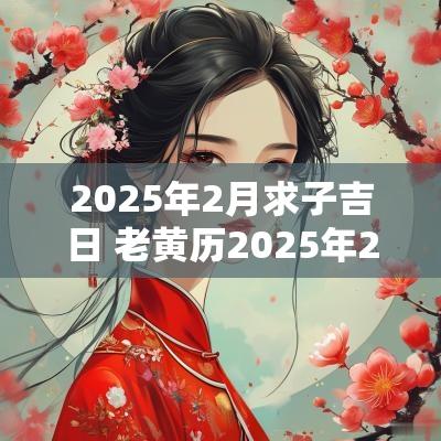 2025年2月求子吉日 老黄历2025年2月的结婚吉日