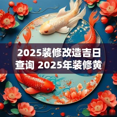 2025装修改造吉日查询 2025年装修黄道吉日一览表