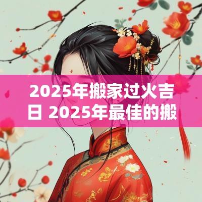 2025年搬家过火吉日 2025年最佳的搬家吉日一览表