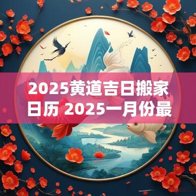 2025黄道吉日搬家日历 2025一月份最佳搬家日子